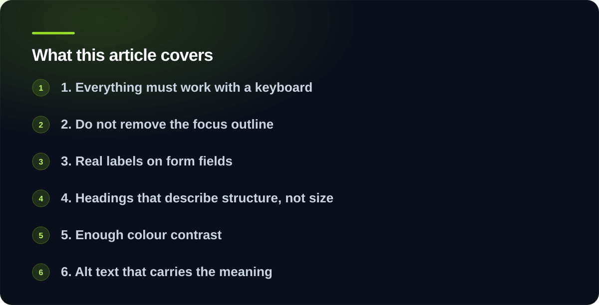 Sections covered in The accessibility fixes that matter most: 1. Everything must work with a keyboard, 2. Do not remove the focus outline, 3. Real labels on form fields, 4. Headings that describe structure, not size, 5. Enough colour contrast, 6. Alt text that carries the meaning, 7. Video captions, when you have video, What to do with this list, What this list does not replace